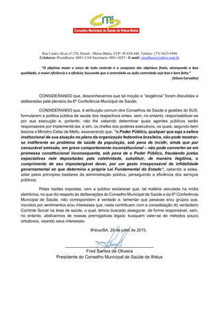 Rua Castro Alves nº 270, Pontal - Ilhéus-Bahia, CEP: 45.654-440. Telefax: (73) 3633-5949
Celulares: Presidência: 8881-2168 Secretaria: 8881-4287 - E-mail: cmsilheus@yahoo.com.br
“O objetivo maior e único de todo controle é a conquista dos objetivos finais, alcançando a boa
qualidade, a maior eficiência e a eficácia; buscando que o controlado ou ação controlada seja boa e bem feita.”
(Gilson Carvalho)
CONSIDERANDO que, desconhecemos que tal moção e “exigência” foram discutidas e
deliberadas pela plenária da 6ª Conferência Municipal de Saúde;
CONSIDERANDO que, é atribuição comum dos Conselhos de Saúde e gestões do SUS,
formularem a política pública de saúde dos respectivos entes, sem, no entanto, responsabilizar-se
por sua execução e, portanto, não lhe cabendo determinar quais agentes públicos serão
responsáveis por implementá-las, e sim, os chefes dos poderes executivos, os quais, segundo bem
lesiona o Ministro Celso de Mello, asseverando que, “o Poder Público, qualquer que seja a esfera
institucional de sua atuação no plano da organização federativa brasileira, não pode mostrar-
se indiferente ao problema da saúde da população, sob pena de incidir, ainda que por
censurável omissão, em grave comportamento inconstitucional – não pode converter-se em
promessa constitucional inconsequente, sob pena de o Poder Público, fraudando justas
expectativas nele depositadas pela coletividade, substituir, de maneira ilegítima, o
cumprimento de seu impostergável dever, por um gesto irresponsável de infidelidade
governamental ao que determina a própria Lei Fundamental do Estado”, cabendo a estes,
zelar pelos princípios basilares da administração pública; perseguindo a eficiência dos serviços
públicos;
Pelas razões expostas, vem a público esclarecer que, tal matéria veiculada na mídia
eletrônica, no que diz respeito às deliberações do Conselho Municipal de Saúde e da 6ª Conferência
Municipal de Saúde, não correspondem à verdade e, lamentar que pessoas e/ou grupos que,
movidos por sentimentos e/ou interesses que, nada contribuem com a consolidação do verdadeiro
Controle Social na área de saúde, o qual, temos buscado assegurar, de forma responsável, sem,
no entanto, abdicarmos de nossas prerrogativas legais; busquem valer-se de métodos pouco
ortodoxos, visando seus interesses.
Ilhéus/BA, 28 de julho de 2015.
____________________________________
Fred Santos de Oliveira
Presidente do Conselho Municipal de Saúde de Ilhéus
 