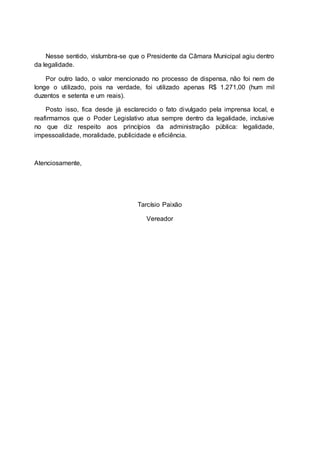 Nesse sentido, vislumbra-se que o Presidente da Câmara Municipal agiu dentro
da legalidade.
Por outro lado, o valor mencionado no processo de dispensa, não foi nem de
longe o utilizado, pois na verdade, foi utilizado apenas R$ 1.271,00 (hum mil
duzentos e setenta e um reais).
Posto isso, fica desde já esclarecido o fato divulgado pela imprensa local, e
reafirmamos que o Poder Legislativo atua sempre dentro da legalidade, inclusive
no que diz respeito aos princípios da administração pública: legalidade,
impessoalidade, moralidade, publicidade e eficiência.
Atenciosamente,
Tarcísio Paixão
Vereador
 