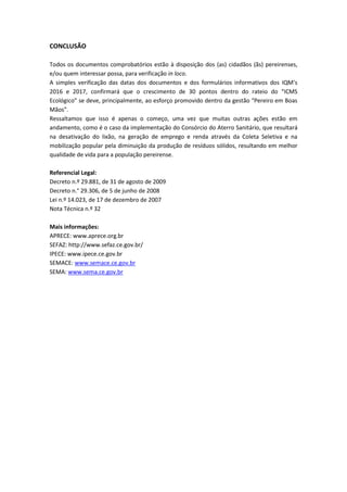 CONCLUSÃO
Todos os documentos comprobatórios estão à disposição dos (as) cidadãos (ãs) pereirenses,
e/ou quem interessar possa, para verificação in loco.
A simples verificação das datas dos documentos e dos formulários informativos dos IQM’s
2016 e 2017, confirmará que o crescimento de 30 pontos dentro do rateio do “ICMS
Ecológico” se deve, principalmente, ao esforço promovido dentro da gestão “Pereiro em Boas
Mãos”.
Ressaltamos que isso é apenas o começo, uma vez que muitas outras ações estão em
andamento, como é o caso da implementação do Consórcio do Aterro Sanitário, que resultará
na desativação do lixão, na geração de emprego e renda através da Coleta Seletiva e na
mobilização popular pela diminuição da produção de resíduos sólidos, resultando em melhor
qualidade de vida para a população pereirense.
Referencial Legal:
Decreto n.º 29.881, de 31 de agosto de 2009
Decreto n.° 29.306, de 5 de junho de 2008
Lei n.º 14.023, de 17 de dezembro de 2007
Nota Técnica n.º 32
Mais informações:
APRECE: www.aprece.org.br
SEFAZ: http://www.sefaz.ce.gov.br/
IPECE: www.ipece.ce.gov.br
SEMACE: www.semace.ce.gov.br
SEMA: www.sema.ce.gov.br
 