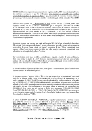 RODRIGUES sob o argumento de que consta nos registros da OAB/PE prova da inadimplência
dos referidos advogados e que foi evidenciado erro material do conteúdo das certidões
apresentadas no pedido de registro da chapa, o que, no entender da comissão eleitoral, retirou a
presunção juris tantum dos documentos emitidos e conferidos pela própria entidade. PASMEM!!
Absurdo maior ocorreu em 13 de novembro de 2015, ocasião em que a OAB/PE, emitiu uma
segunda certidão de n.º 14229/2015 informando que o advogado CARLOS EDUARDO
NASCIMENTO DE OLINDA se encontrava em débito com os cofres da Entidade, referente às
parcelas 4ª, 6ª, 10ª e 11ª da anuidade de 2014, e mais absurdo ainda, reconheceu que foi expedida
equivocadamente, em 06 de outubro de 2015, a certidão n.º 12162/2015, na qual constou a
informação da adimplência, assim, é de bom alvitre observar que qualquer pessoa de boa fé e na
posse de uma certidão dando quitação de seus débitos fica desobrigado a manter consigo os
comprovantes de pagamento.
Importante pontuar que o grupo que apoia a Chapa da SITUAÇÃO da subsecção de Petrolina-
PE,obtendo “informações privilegiadas”, passou a disseminar nas redes sociais notícias de que a
composição de nossa Chapa estaria em “ruina”, bem como de que “faltou competência para
montar a Chapa”, ao tempo em que fez juízo de valor negativo acerca da competência para
administrar a subsecção da OAB em Petrolina.
Ser competente é emitir duas certidões contraditórias e impedir a registro de uma candidatura,
bem como retirar o direito de voto?! Seriamos incompetentes por acreditar em uma certidão
emitida pela sua Entidade de Classe?! Para depois ser surpreendido pela mesma OAB ao afirmar
suposto “erro material” do conteúdo das certidões?
O errodas certidões expedidas pela OAB/PE,seria apenas e tão somente má gestão administrativa
ou uma tentativa de interferir no pleito?!
O grupo que apoia a Chapa da SITUAÇÃO local e que se considera “dono da OAB” e que está
no poder há 09 anos, olvida ou até mesmo subestima o colégio eleitoral de nossa subsecção, o
qual é composto de ADVOGADOS e que estes não são alienados e não se deixarão influenciar
por MANOBRASELEITOREIRASdespidasde atitudes propositivas, haja vista que o expediente
adotado pela OAB/PE possui claro caráter de perseguição em evidente ação orquestrada, tudo na
vã tentativa de nos calar, enfraquecer o movimento plural e horizontal de nossa chapa de
OPOSIÇÃO, bem como não só cerceou o direito dos advogados CARLOS EDUARDO
NASCIMENTO DE OLINDA e PERICLES CAVALCANTI RODRIGUES em concorrer
respectivamente aos cargos de Secretária-Geral e Conselheiro Suplente, mas, especialmente, lhes
foi extirpado o direito de VOTO.
A Chapa “É HORA DE MUDAR – PETROLINA” repudia veementemente a postura adotada
pela OAB/PE, através de sua Comissão Eleitoral, a qual deixou patente a TOTAL falta de
CREDIBILIDADE dos documentos OFICIAIS emitidos pela própria Entidade, bem como pelo
grupo que apoia a Chapa da SITUAÇÃO da subsecção de Petrolina-PE, que ao utilizar de
expedientes inverídicos, caminham na direção do RETROCESSO da ordem,
ENFRAQUECENDO ainda mais a OAB e DESVALORIZANDO os advogados.
CHAPA “É HORA DE MUDAR – PETROLINA”
 