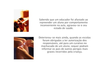 Sabendo que um educador foi afastado ao repreender um aluno por comportamento inconveniente na aula, agravou-se o seu estado de saúde. Deteriorou-se mais ainda, quando as escolas foram obrigadas a ter autorização dos responsáveis, até para um curativo no machucado de um aluno, sequer podiam informar os pais de outros perigos mais graves incorridos pela criança. 