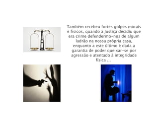 Também recebeu fortes golpes morais e físicos, quando a Justiça decidiu que era crime defendermo-nos de algum ladrão na nossa própria casa, enquanto a este último é dada a garantia de poder queixar-se por agressão e atentado à integridade física ...  