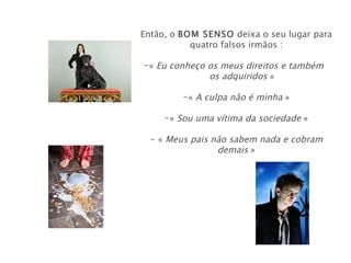 Então, o BOM SENSO deixa o seu lugar para
           quatro falsos irmãos :

-« Eu conheço os meus direitos e também
              os adquiridos »

         -« A culpa não é minha »

     -« Sou uma vítima da sociedade »

  - « Meus pais não sabem nada e cobram
                 demais »
 
