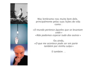 Mas lembramo-nos muito bem dele,
  principalmente pelas suas lições de vida
                  como :

«O mundo pertence àqueles que se levantam
                  cedo »
  «Não podemos esperar tudo dos outros »

                Ou ainda,
 «O que me acontece pode ser em parte
         também por minha culpa »

                E também …
 