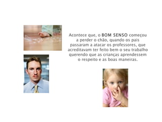 Acontece que, o BOM SENSO começou
    a perder o chão, quando os pais
 passaram a atacar os professores, que
acreditavam ter feito bem o seu trabalho
 querendo que as crianças aprendessem
     o respeito e as boas maneiras.
 