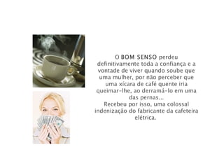 O BOM SENSO perdeu
 definitivamente toda a confiança e a
  vontade de viver quando soube que
  uma mulher, por não perceber que
    uma xícara de café quente iria
 queimar-lhe, ao derramá-lo em uma
             das pernas...
    Recebeu por isso, uma colossal
indenização do fabricante da cafeteira
               elétrica.
 