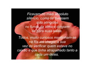 Ficavam no mais absoluto
silêncio, como se tivessem
sido atingidos
no fundo da alma e dirigiam-
se para suas salas.
Todos, muito curiosos mantinham-se
na fila até chegar a sua
vez de verificar quem estava no
caixão e que tinha atrapalhado tanto a
cada um deles.
 