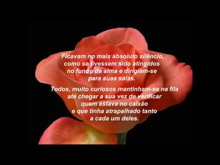 Ficavam no mais absoluto silêncio,
como se tivessem sido atingidos
no fundo da alma e dirigiam-se
para suas salas.
Todos, muito curiosos mantinham-se na fila
até chegar a sua vez de verificar
quem estava no caixão
e que tinha atrapalhado tanto
a cada um deles.
 