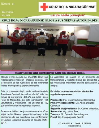 01
Mes Febrero
Año 2014

CRUZ ROJA NICARAGÜENSE ELIGE A SUS NUEVAS AUTORIDADES

JURAMENTACIÓN DEL NUEVO COMITÉ EJECUTIVO ELECTO EN LA ASAMBLEA GENERAL

Desde el mes de julio del año 2013 Cruz Roja
Nicaragüense inició un proceso electoral, con
la elección de los Consejos de las diferentes
filiales municipales y departamentales.

La asamblea se realizó en un ambiente de
transparencia y respeto; motivo por el cual las y
los voluntarios mostraron mucha satisfacción y
alegría.

Este proceso concluyó con la realización de la
Asamblea General, la cual se efectuó este domingo 22 de febrero del año en curso en el
Hotel la Mercedes. En esta participaron 165
Voluntarios y Voluntarias de un total de 192
que conformarían la Asamblea General.

En dicho proceso resultaron electos las
siguientes personas:

Presidente: Ing. Oscar Gutiérrez Somarriba.
Primer Vicepresidenta: Lic. Adela Delgado
Carranza.
Segunda Vicepresidenta: Sr. Corina Villachica.
En esta actividad se juramentaron a los Con- Secretario: Ing. Jaime Bow.
sejos de las filiales , procediendo luego a las Tesorero: Sr. Gerardo Ibarra Laguna.
elecciones de los miembros que conformaran Fiscal: Lic. Irving Agurcia Perrott,
el Comité Ejecutivo durante el periodo 20142017.
¡Felicidades a …..toda la Familia
CruzrojiSTA

 