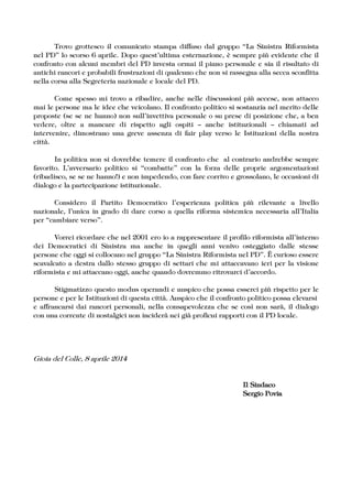 Trovo grottesco il comunicato stampa diffuso dal gruppo „La Sinistra Riformista
nel PD‰ lo scorso 6 aprile. Dopo questÊultima esternazione, è sempre più evidente che il
confronto con alcuni membri del PD investa ormai il piano personale e sia il risultato di
antichi rancori e probabili frustrazioni di qualcuno che non si rassegna alla secca sconfitta
nella corsa alla Segreteria nazionale e locale del PD.
Come spesso mi trovo a ribadire, anche nelle discussioni più accese, non attacco
mai le persone ma le idee che veicolano. Il confronto politico si sostanzia nel merito delle
proposte (se se ne hanno) non sullÊinvettiva personale o su prese di posizione che, a ben
vedere, oltre a mancare di rispetto agli ospiti – anche istituzionali – chiamati ad
intervenire, dimostrano una greve assenza di fair play verso le Istituzioni della nostra
città.
In politica non si dovrebbe temere il confronto che al contrario andrebbe sempre
favorito. LÊavversario politico si „combatte‰ con la forza delle proprie argomentazioni
(ribadisco, se se ne hanno!) e non impedendo, con fare corrivo e grossolano, le occasioni di
dialogo e la partecipazione istituzionale.
Considero il Partito Democratico lÊesperienza politica più rilevante a livello
nazionale, lÊunica in grado di dare corso a quella riforma sistemica necessaria allÊItalia
per „cambiare verso‰.
Vorrei ricordare che nel 2001 ero io a rappresentare il profilo riformista allÊinterno
dei Democratici di Sinistra ma anche in quegli anni venivo osteggiato dalle stesse
persone che oggi si collocano nel gruppo „La Sinistra Riformista nel PD‰. ˚ curioso essere
scavalcato a destra dallo stesso gruppo di settari che mi attaccavano ieri per la visione
riformista e mi attaccano oggi, anche quando dovremmo ritrovarci dÊaccordo.
Stigmatizzo questo modus operandi e auspico che possa esserci più rispetto per le
persone e per le Istituzioni di questa città. Auspico che il confronto politico possa elevarsi
e affrancarsi dai rancori personali, nella consapevolezza che se così non sarà, il dialogo
con una corrente di nostalgici non inciderà nei già proficui rapporti con il PD locale.
Gioia del Colle, 8 aprile 2014
Il SindacoIl SindacoIl SindacoIl Sindaco
SergioSergioSergioSergio PoviaPoviaPoviaPovia
 