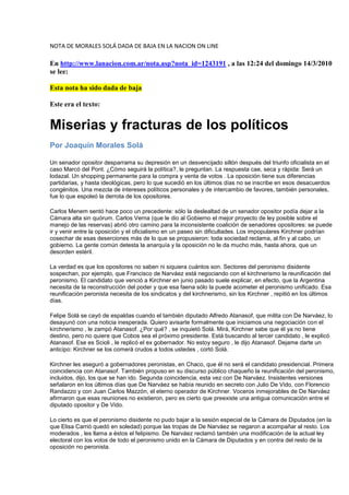 NOTA DE MORALES SOLÁ DADA DE BAJA EN LA NACION ON LINE<br />En http://www.lanacion.com.ar/nota.asp?nota_id=1243191 , a las 12:24 del domingo 14/3/2010 se lee: <br />Esta nota ha sido dada de baja<br />Este era el texto:<br />Miserias y fracturas de los políticos<br />Por Joaquín Morales Solá<br />Un senador opositor desparrama su depresión en un desvencijado sillón después del triunfo oficialista en el caso Marcó del Pont. ¿Cómo seguirá la política?, le preguntan. La respuesta cae, seca y rápida: Será un lodazal. Un shopping permanente para la compra y venta de votos . La oposición tiene sus diferencias partidarias, y hasta ideológicas, pero lo que sucedió en los últimos días no se inscribe en esos desacuerdos congénitos. Una mezcla de intereses políticos personales y de intercambio de favores, también personales, fue lo que espoleó la derrota de los opositores. <br />Carlos Menem sentó hace poco un precedente: sólo la deslealtad de un senador opositor podía dejar a la Cámara alta sin quórum. Carlos Verna (que le dio al Gobierno el mejor proyecto de ley posible sobre el manejo de las reservas) abrió otro camino para la inconsistente coalición de senadores opositores: se puede ir y venir entre la oposición y el oficialismo en un paseo sin dificultades. Los impopulares Kirchner podrían cosechar de esas deserciones más de lo que se propusieron: toda sociedad reclama, al fin y al cabo, un gobierno. La gente común detesta la anarquía y la oposición no le da mucho más, hasta ahora, que un desorden estéril. <br />La verdad es que los opositores no saben ni siquiera cuántos son. Sectores del peronismo disidente sospechan, por ejemplo, que Francisco de Narváez está negociando con el kirchnerismo la reunificación del peronismo. El candidato que venció a Kirchner en junio pasado suele explicar, en efecto, que la Argentina necesita de la reconstrucción del poder y que esa faena sólo la puede acometer el peronismo unificado. Esa reunificación peronista necesita de los sindicatos y del kirchnerismo, sin los Kirchner , repitió en los últimos días. <br />Felipe Solá se cayó de espaldas cuando el también diputado Alfredo Atanasof, que milita con De Narváez, lo desayunó con una noticia inesperada. Quiero avisarte formalmente que iniciamos una negociación con el kirchnerismo , le zampó Atanasof. ¿Por qué? , se inquietó Solá. Mirá, Kirchner sabe que él ya no tiene destino, pero no quiere que Cobos sea el próximo presidente. Está buscando al tercer candidato , le explicó Atanasof. Ese es Scioli , le replicó el ex gobernador. No estoy seguro , le dijo Atanasof. Dejame darte un anticipo: Kirchner se los comerá crudos a todos ustedes , cortó Solá. <br />Kirchner les aseguró a gobernadores peronistas, en Chaco, que él no será el candidato presidencial. Primera coincidencia con Atanasof. También propuso en su discurso público chaqueño la reunificación del peronismo, incluidos, dijo, los que se han ido. Segunda coincidencia, esta vez con De Narváez. Insistentes versiones señalaron en los últimos días que De Narváez se había reunido en secreto con Julio De Vido, con Florencio Randazzo y con Juan Carlos Mazzón, el eterno operador de Kirchner. Voceros inmejorables de De Narváez afirmaron que esas reuniones no existieron, pero es cierto que preexiste una antigua comunicación entre el diputado opositor y De Vido. <br />Lo cierto es que el peronismo disidente no pudo bajar a la sesión especial de la Cámara de Diputados (en la que Elisa Carrió quedó en soledad) porque las tropas de De Narváez se negaron a acompañar al resto. Los moderados , les llama a éstos el felipismo. De Narváez reclamó también una modificación de la actual ley electoral con los votos de todo el peronismo unido en la Cámara de Diputados y en contra del resto de la oposición no peronista. <br />De Narváez aspira a ser candidato presidencial (sólo se bajaría frente a la improbable postulación de Carlos Reutemann, ha dicho) y quiere ser la expresión de todo el peronismo; por eso necesita al kirchnerismo. Su único y monumental escollo es que tiene un conflicto personal con la Constitución. No es argentino nativo ni sus padres son argentinos. Carece, en principio, de los requisitos esenciales para ser presidente. <br />De Narváez cree que sorteará ese escollo con una relectura de la Constitución por parte de la Corte Suprema de Justicia, que debería resolver su caso, dice, a la luz de los tratados internacionales de derechos humanos. Sin embargo, es perceptible cierto escepticismo entre varios jueces del máximo tribunal de justicia, porque no hay ningún precedente internacional en condiciones de avalar su pretensión. El mismo requisito argentino existe en casi todo el mundo. <br />Verna venía anunciando un proyecto de ley sobre las reservas y presentó otro. Cristina Kirchner saludó la noticia con algarabía. ¿Qué pasó? Imposible saberlo con certeza; sólo cabe la conjetura. Verna es un hombre escurridizo, que oscila entre la ambigüedad y el silencio. Nadie sabe nunca si está llegando o si se está yendo. Perteneció a la dirigencia de senadores que en el año 2000 estalló con el escándalo de los sobornos. Fue el único que sobrevivió. <br />La senadora Hilda Duhalde le preguntó hace unos días a Verna cómo votaría él en uno de los casos en disputa en el Senado. En contra del Gobierno , le respondió Verna. ¿Y su compañera Higonet? , le repreguntó la senadora. No lo sé. El voto de ella es de ella , le contestó Verna. Es inverosímil que el duro Verna acepte tan mansamente una eventual división de un bloque de dos, que conforman María Higonet y él mismo, jefe político de su compañera de bancada. Verna es así. Algo pasó , señaló, seguro, uno de los senadores del bloque kirchnerista en alusión al imprevisto acercamiento de Verna. <br />La supuesta senadora opositora Roxana Latorre (que adelantó que le salvará la vida a Marcó del Pont) es una ex colaboradora de Reutemann, aficionada a nombrar ordenanzas y jueces, inspectores y secretarias en la administración pública. Su despacho es una especie de bolsa de trabajo permanente. Cuentan ex funcionarios kirchneristas que ningún diálogo con Latorre es posible si no se empiezan aceptando sus muchos pedidos de empleos, traslados y ascensos. <br />Tiene personas muy cercanas en puestos clave de la Oncca, el organismo oficial que controla el comercio de granos. Productores rurales suelen recurrir a ella para reclamar los pagos atrasados de subsidios. Con esas formas, su situación es muy vulnerable frente a un gobierno que no duda en echar de la administración, en el acto, a todos los empleados que responden a legisladores díscolos. Latorre no podrá volver a Santa Fe , coligió Reutemann. <br />El gobierno tiene, además, un enorme sistema de información para detectar debilidades de sus adversarios. Intentó llevarse a la senadora liberal correntina Josefina Meabe, con la promesa de permutar su voto por un cargo de juez del Superior Tribunal de Justicia de Corrientes para un abogado de su partido. No pudo. Chocó antes con la negativa del senador radical Nito Artaza; el popular actor es el único senador que debe explicar en la calle sus posiciones parlamentarias. <br />Los radicales no andan en estas permutas, pero hay cierta incompetencia en su actual liderazgo parlamentario. Una interna radical puso en duda también la continuidad del presidente de la Auditoría General de la Nación, Leandro Despouy. El funcionario es radical y debe ser propuesto, según la Constitución, por el principal partido de la oposición para ocupar ese cargo. Su mandato concluirá en los próximos días, pero algunos radicales quieren cambiarlo. <br />Despouy ha sido el contralor más tenaz y eficaz en el seguimiento de los actos del Gobierno, aun cuando fue duramente asediado por el kirchnerismo. Despouy conserva en su cabeza cada caso de supuesta corrupción del Gobierno. Ahora, una disputa radical podría sacarlo del medio. <br />Los senadores que se han ido con el Gobierno volverán con la oposición y después se irán de vuelta. Ese juego será interminable y es la estrategia de ellos. Una adscripción definitiva al kirchnerismo les impediría seguir cotizando en Bolsa. Nunca harán eso. <br />