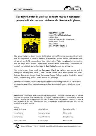 NOVETAT EDITORIAL

Elles també maten és un recull de relats negres d’escriptores
que reivindica les autores catalanes a la literatura de gènere

ELLES TAMBÉ MATEN
A cura d’Anna Maria Villalonga
Pàgines: 210
Enquadernació: rústica amb solapes.
Mides: 13’5 x 19’5 cm
Preu: 13’95€
ISBN: 978-84-941064-1-5

Elles també maten no és un exercici de literatura criminal femenina, que ja existeix i rutlla
molt bé. Simplement és un recull de relats que demostra que les autores catalanes escriuen
allò que els surt de l’ànima, però que si cal matar, maten. Tretze escriptores han compost un
relat ben negre. Fora manies i supersticions. El tretze és un bon número i entre totes han
construït una antologia que enlluerna per la diversitat de les veus que la integren.
Elles també maten és un recull ric, heterogeni i farcit de registres que compta amb la
participació de Margarida Aritzeta, Teresa Solana, Carme Torras, Maria Carme Roca, Núria
Cadenes, Esperança Camps, Empar Fernández, Susana Vallejo, Susana Hernández, Marta
Banús, Laura Diaz-Roig, Mònica Batet i Anna Maria Villalonga.
Un llibre indispensable per calibrar el bon estat de la literatura negrecriminal en català escrita
per dones i una excel·lent oportunitat per a conèixer les principals autores del gènere a casa
nostra.

ANNA MARIA VILLALONGA s’ha encarregat de la coordinació i edició del recull de relats, a més de
participar amb un relat propi. És llicenciada en Filologia Catalana i Hispànica i professora de literatura
catalana a la Universitat de Barcelona, a més d’una de les principals investigadores i expertes en novel·la
negra en català. El seu bloc “A l’ombra del crim” ha esdevingut un espai de referència per a tots els
amants de la narrativa criminal.
Autores:
Margarida Aritzeta

Núria Cadenes

Susana Hernández

Teresa Solana

Esperança Camps

Marta Banús

Carme Torras

Empar Fernández

Laura Diaz-Roig

Maria Carme Roca

Susana Vallejo

Mònica Batet

Llibres del Delicte - Telf. 93 498 20 15 – info@llibresdeldelicte.com - www.llibresdeldelicte.com

 