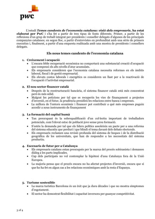 3 of 4
L’estudi Temes candents de l’economia catalana: visió dels empresaris, ha estat
elaborat per PwC i s’ha fet a partir de tres tipus de fonts diferents. Primer, a partir de les
reflexions d’un grup de treball integrat per presidents i conseller delegats d’algunes de les principals
companyies catalanes; en segon lloc, a partir d’entrevistes en profunditat amb una sèrie de primers
executius i, finalment, a partir d’una enquesta realitzada amb una mostra de presidents i consellers
delegats.
Els nous temes candents de l’economia catalana
1. Creixement i ocupació
 L’encara feble recuperació econòmica no comportarà una substancial creació d’ocupació
que compensi els alts nivells d’atur acumulats.
 Els empresaris consideren que l’economia catalana necessita reformes en els àmbits
laboral, fiscal i de gestió empresarial.
 Els elevats costos laborals i energètics es consideren un llast per a la reactivació de
l’ocupació i l’activitat empresarial.
2. El nou sector financer català
 Després de la reestructuració bancària, el sistema financer català està més concentrat
però és més sòlid.
 Malgrat les peticions per tal que es recuperin les vies de finançament a projectes
d’inversió, en el futur, la prudència presidirà les relacions entre banca i empreses.
 La millora de l’entorn econòmic i financer pot contribuir a què més empreses puguin
accedir a nous instruments de finançament
3. La formació del capital humà
 Tan preocupant és la sobrequalificació d’un col·lectiu important de treballadors
potencials, com l’elevat estoc de població jove sense prou formació.
 S’estén la demanda per tal que els líders polítics assoleixin un pacte per a una reforma
del sistema educatiu que perduri i que blindi el tema davant dels debats electorals.
 Els empresaris reclamen una revisió profunda del sistema de beques i de la distribució
geogràfica de les universitats, que han de respondre a les necessitats del sistema
productiu.
4. Escenaris de futur per a Catalunya
 Els empresaris catalans estan preocupats per la marxa del procés sobiranista i demanen
diàleg a les parts implicades.
 Cap dels participats no vol contemplar la hipòtesi d’una Catalunya fora de la Unió
Europea.
 La majoria pensa que el procés encara no ha afectat projectes d’inversió, encara que sí
que ho ha fet en algun cas a les relacions econòmiques amb la resta d’Espanya.
5. Turisme sostenible
 La marca turística Barcelona és un èxit que ja dura dècades i que no mostra símptomes
d’esgotament.
 El sector ha demostrat flexibilitat i capacitat inversora per guanyar competitivitat.
 