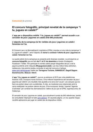 CONSORCI PER A LA NORMALITZACIÓ LINGÜÍSTICA
Àmbit de Projecció
projeccio@cpnl.cat – Tel. 93 272 31 00
Comunicat de premsa
El concurs fotogràfic, principal novetat de la campanya “I
tu, jugues en català?”
L’app per a dispositius mòbils “I tu, jugues en català?” permet accedir a un
cercador de jocs i joguines en català amb 640 productes
L’objectiu de la campanya és fer visibles els jocs i joguines en català i
fomentar-ne l’ús
El Consorci per a la Normalització Lingüística (CPNL) impulsa un any més la campanya “I
tu, jugues en català?”, amb l’objectiu de donar a conèixer l’oferta de jocs i joguines en
català i fomentar-ne l’ús.
La quarta edició de la campanya es presenta amb diverses novetats. La principal és un
concurs fotogràfic que es farà de l’1 al 21 de desembre a través d’Instagram,
Facebook i Twitter. Per participar-hi només caldrà penjar fotografies del joc o de la
joguina preferits amb l’etiqueta #itujuguesencatalà. Les tres millors fotos obtindran,
cadascuna, tres premis (podeu consultar el web del concurs a l’adreça
www.cpnl.cat/itujugues) cedits per Tarragona Turisme, XANASCAT, Dagoll Dagom
Scaramouche, Abacus i Devir.
L’app “I tu, jugues en català?”, que es va estrenar el 2015 per a les plataformes
Android i IOS, incorpora noves funcions. S’ha millorat l’experiència del cercador de jocs i
joguines per obtenir uns resultats més ajustats a la cerca de l’usuari. Les cerques que es
facin es podran desar com a preferides. A més, es mostraran jocs relacionats amb la
cerca realitzada i es podran valorar els jocs. S’ha incorporat, també, l’apartat “Agenda
d’activitats” per conèixer les demostracions i tallers de joc que el CPNL organitza arreu de
Catalunya.
El cercador de jocs i joguines en català, que actualment consta de 640 referències, també
és consultable mitjançant el web cpnl.cat/jocs. En aquesta pàgina, un nou apartat d’apps
recollirà aplicacions per jugar en català des de dispositius mòbils.
 