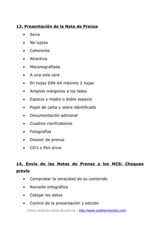 13. Presentación de la Nota de Prensa
• Seria
• No lujosa
• Coherente
• Atractiva
• Mecanografiada
• A una sola cara
• En hojas DIN-A4 máximo 2 hojas
• Amplios márgenes a los lados
• Espacio y medio o doble espacio
• Papel de carta y sobre identificado
• Documentación adicional
• Cuadros clarificatorios
• Fotografías
• Dossier de prensa
• CD's o Pen drive
14. Envío de las Notas de Prensa a los MCS: Chequeo
previo
• Comprobar la veracidad de su contenido
• Revisión ortográfica
• Cotejar los datos
• Control de la presentación y edición
Cómo redactar notas de prensa – http://www.solehernandez.com
 