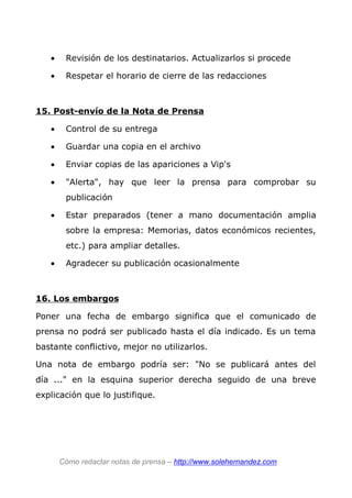• Revisión de los destinatarios. Actualizarlos si procede
• Respetar el horario de cierre de las redacciones
15. Post-envío de la Nota de Prensa
• Control de su entrega
• Guardar una copia en el archivo
• Enviar copias de las apariciones a Vip's
• "Alerta", hay que leer la prensa para comprobar su
publicación
• Estar preparados (tener a mano documentación amplia
sobre la empresa: Memorias, datos económicos recientes,
etc.) para ampliar detalles.
• Agradecer su publicación ocasionalmente
16. Los embargos
Poner una fecha de embargo significa que el comunicado de
prensa no podrá ser publicado hasta el día indicado. Es un tema
bastante conflictivo, mejor no utilizarlos.
Una nota de embargo podría ser: "No se publicará antes del
día ..." en la esquina superior derecha seguido de una breve
explicación que lo justifique.
Cómo redactar notas de prensa – http://www.solehernandez.com
 