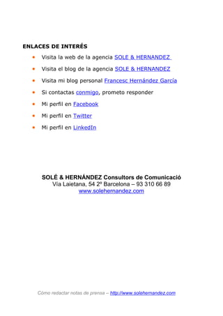 ENLACES DE INTERÉS
• Visita la web de la agencia SOLE & HERNANDEZ
• Visita el blog de la agencia SOLE & HERNANDEZ
• Visita mi blog personal Francesc Hernández García
• Si contactas conmigo, prometo responder
• Mi perfil en Facebook
• Mi perfil en Twitter
• Mi perfil en LinkedIn
Cómo redactar notas de prensa – http://www.solehernandez.com
SOLÉ & HERNÁNDEZ Consultors de Comunicació
Vía Laietana, 54 2º Barcelona – 93 310 66 89
www.solehernandez.com
 