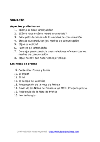 SUMARIO
Aspectos preliminares
1. ¿Cómo se hace información?
2. ¿Cómo nace y cómo muere una noticia?
3. Principales funciones de los medios de comunicación
4. Efectos que producen los medios de comunicación
5. ¿Qué es noticia?
6. Fuentes de información
7. Consejos para construir unas relaciones eficaces con los
medios de comunicación
8. ¿Qué no hay que hacer con los Medios?
Las notas de prensa
9. Contenido: Forma y fondo
10. El titular
11. El lid
12. El cuerpo de la noticia
13. Presentación de la Nota de Prensa
14. Envío de las Notas de Prensa a los MCS: Chequeo previo
15. Post-envío de la Nota de Prensa
16. Los embargos
Cómo redactar notas de prensa – http://www.solehernandez.com
 