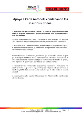 NOTA DE PRENSA
Apoyo a Carla Antonelli condenando los
insultos sufridos.
La Asociación LÁNZATE LGTBI+ de Canarias , se suman al apoyo incondicional en
contra de las graves acusaciones e insultos transfóbicos, hacia la diputada transe-
xual Carla Antonelli.
El pasado 29 Noviembre 2017 a las 17:39 desde un perfil de twiter a la diputada
Carla Antonelli se le ha insultado y menospreciado, con acusaciones Transfóbicas.
La Asociación LGTBI Lánzate de Canarias, manifiesta todo su apoyo hacia la Diputa-
da en estos momentos difíciles, y condenamos enérgicamente cualquier declara-
ción Transfóbica o LGTBI-fóbicas.
Desde la Asociación LGTBI Lanzate, recordamos que en las redes sociales, al igual
que en cualquier ámbito de la vida toda la sociedad y todas las personas que la
componemos debemos respetar todo tipo de orientaciones, identidades de genero,
como expresión de genero y ese respeto es el que nos hace fuertes.
La asociación Lanzate anima a todos los colectivos, asociaciones e instituciones y a
toda la sociedad en general en seguir trabajando enérgicamente en contra de la
Transfóbia y LGTBI fóbia, como condenar cualquier tipo de fobia dentro de nuestra
sociedad.
En todas nuestras redes sociales utilizaremos el link #stoptransfobia condenando
este tipo de actos.
Teléfonos: 722 624 521 · 650 580 616 Página 1 de 1
e-mail: asociacion.lanzate@gmail.com – www.asociacionlanzate.org
 