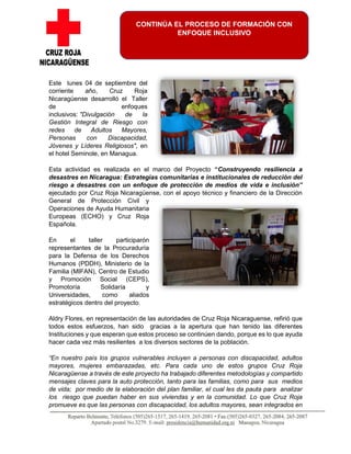 Este lunes 04 de septiembre del
corriente año, Cruz Roja
Nicaragüense desarrolló el Taller
de enfoques
inclusivos: "Divulgación de la
Gestión Integral de Riesgo con
redes de Adultos Mayores,
Personas con Discapacidad,
Jóvenes y Líderes Religiosos", en
el hotel Seminole, en Managua.
Esta actividad es realizada en el marco del Proyecto “Construyendo resiliencia a
desastres en Nicaragua: Estrategias comunitarias e institucionales de reducción del
riesgo a desastres con un enfoque de protección de medios de vida e inclusión”
ejecutado por Cruz Roja Nicaragüense, con el apoyo técnico y financiero de la Dirección
General de Protección Civil y
Operaciones de Ayuda Humanitaria
Europeas (ECHO) y Cruz Roja
Española.
En el taller participarón
representantes de la Procuraduría
para la Defensa de los Derechos
Humanos (PDDH), Ministerio de la
Familia (MIFAN), Centro de Estudio
y Promoción Social (CEPS),
Promotoría Solidaría y
Universidades, como aliados
estratégicos dentro del proyecto.
Aldry Flores, en representación de las autoridades de Cruz Roja Nicaraguense, refirió que
todos estos esfuerzos, han sido gracias a la apertura que han tenido las diferentes
Instituciones y que esperan que estos proceso se continúen dando, porque es lo que ayuda
hacer cada vez más resilientes a los diversos sectores de la población.
“En nuestro país los grupos vulnerables incluyen a personas con discapacidad, adultos
mayores, mujeres embarazadas, etc. Para cada uno de estos grupos Cruz Roja
Nicaragüense a través de este proyecto ha trabajado diferentes metodologías y compartido
mensajes claves para la auto protección, tanto para las familias, como para sus medios
de vida; por medio de la elaboración del plan familiar, el cual les da pauta para analizar
los riesgo que puedan haber en sus viviendas y en la comunidad. Lo que Cruz Roja
promueve es que las personas con discapacidad, los adultos mayores, sean integrados en
CONTINÚA EL PROCESO DE FORMACIÓN CON
ENFOQUE INCLUSIVO
 