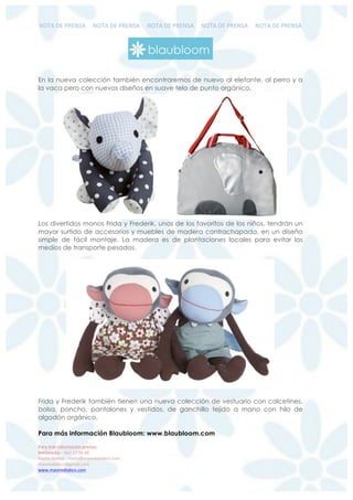!"#$%&'%()'!*$%%%%%!"#$%&'%()'!*$%%%%%!"#$%&'%()'!*$%%%%%!"#$%&'%()'!*$%%%%%!"#$%&'%()'!*$%
%
%
!"#"$%&'$()*+#%",(-)$.#/)'"0$$
123%/4("%+%,,-%./%0,%11%$
23453%$67897%:%;3453<;39;=>?3@A8BA7;%
;39;=>?3@A8<C;3?6BA7;$
DDDB;39;=>?3@A8BA7;%
En la nueva colección también encontraremos de nuevo al elefante, al perro y a
la vaca pero con nuevos diseños en suave tela de punto orgánico.
Los divertidos monos Frida y Frederik, unos de los favoritos de los niños, tendrán un
mayor surtido de accesorios y muebles de madera contrachapada, en un diseño
simple de fácil montaje. La madera es de plantaciones locales para evitar los
medios de transporte pesados.
Frida y Frederik también tienen una nueva colección de vestuario con calcetines,
bolsa, poncho, pantalones y vestidos, de ganchillo tejido a mano con hilo de
algodón orgánico.
Para más información Blaubloom: www.blaubloom.com
 