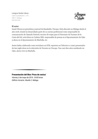 Lengua Verde Libros
Calle Guadalbullón 1, 2ºC
29011. Málaga
692 054 640
El autor
Israel Olivera es periodista y natural de Barakaldo, Vizcaya. Está afincado en Málaga desde el
año 2006, donde ha desarrollado parte de su carrera profesional como responsable de
comunicación de Ojeando Festival, escritor de viajes para el Patronato de Turismo de la
Costa del Sol, articulista en Cadena SER, responsable de prensa en el Ayuntamiento de Ojén
y ahora en el Ayuntamiento de Marbella, etc.
Antes había colaborado como tertuliano en ETB, reportero en Telecinco o como presentador
de late night show en la televisión de Vocento en Vizcaya. Tras casi diez años residiendo en
Ojén, ahora vive en Marbella.
Presentación del libro ‘Poso de ceniza’
Viernes, 6 de mayo de 2016. 19:00 horas
Edificio Iniciarte. Muelle 2. Málaga
 