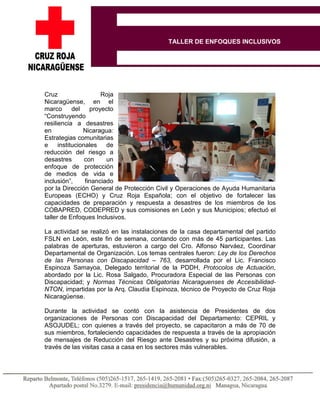 Cruz Roja
Nicaragüense, en el
marco del proyecto
“Construyendo
resiliencia a desastres
en Nicaragua:
Estrategias comunitarias
e institucionales de
reducción del riesgo a
desastres con un
enfoque de protección
de medios de vida e
inclusión”, financiado
por la Dirección General de Protección Civil y Operaciones de Ayuda Humanitaria
Europeas (ECHO) y Cruz Roja Española; con el objetivo de fortalecer las
capacidades de preparación y respuesta a desastres de los miembros de los
COBAPRED, CODEPRED y sus comisiones en León y sus Municipios; efectuó el
taller de Enfoques Inclusivos.
La actividad se realizó en las instalaciones de la casa departamental del partido
FSLN en León, este fin de semana, contando con más de 45 participantes. Las
palabras de aperturas, estuvieron a cargo del Cro. Alfonso Narváez, Coordinar
Departamental de Organización. Los temas centrales fueron: Ley de los Derechos
de las Personas con Discapacidad – 763, desarrollada por el Lic. Francisco
Espinoza Samayoa, Delegado territorial de la PDDH, Protocolos de Actuación,
abordado por la Lic. Rosa Salgado, Procuradora Especial de las Personas con
Discapacidad; y Normas Técnicas Obligatorias Nicaraguenses de Accesibilidad-
NTON, impartidas por la Arq. Claudia Espinoza, técnico de Proyecto de Cruz Roja
Nicaragüense.
Durante la actividad se contó con la asistencia de Presidentes de dos
organizaciones de Personas con Discapacidad del Departamento: CEPRIL y
ASOJUDEL; con quienes a través del proyecto, se capacitaron a más de 70 de
sus miembros, fortaleciendo capacidades de respuesta a través de la apropiación
de mensajes de Reducción del Riesgo ante Desastres y su próxima difusión, a
través de las visitas casa a casa en los sectores más vulnerables.
TALLER DE ENFOQUES INCLUSIVOS
 