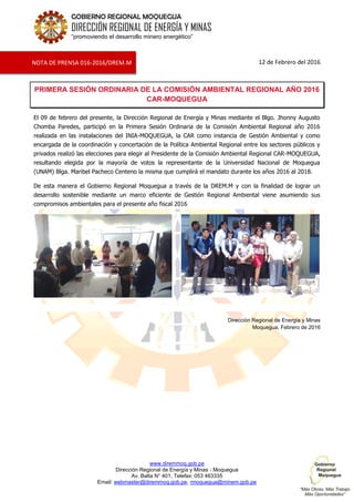 www.diremmoq.gob.pe
Dirección Regional de Energía y Minas - Moquegua
Av. Balta N° 401, Telefax: 053 463335
Email: webmaster@diremmoq.gob.pe, rmoquegua@minem.gob.pe
GOBIERNO REGIONAL MOQUEGUA
DIRECCIÓN REGIONAL DE ENERGÍA Y MINAS
“promoviendo el desarrollo minero energético”
12 de Febrero del 2016
PRIMERA SESIÓN ORDINARIA DE LA COMISIÓN AMBIENTAL REGIONAL AÑO 2016
CAR-MOQUEGUA
El 09 de febrero del presente, la Dirección Regional de Energía y Minas mediante el Blgo. Jhonny Augusto
Chomba Paredes, participó en la Primera Sesión Ordinaria de la Comisión Ambiental Regional año 2016
realizada en las instalaciones del INIA-MOQUEGUA, la CAR como instancia de Gestión Ambiental y como
encargada de la coordinación y concertación de la Política Ambiental Regional entre los sectores públicos y
privados realizó las elecciones para elegir al Presidente de la Comisión Ambiental Regional CAR-MOQUEGUA,
resultando elegida por la mayoría de votos la representante de la Universidad Nacional de Moquegua
(UNAM) Blga. Maribel Pacheco Centeno la misma que cumplirá el mandato durante los años 2016 al 2018.
De esta manera el Gobierno Regional Moquegua a través de la DREM.M y con la finalidad de lograr un
desarrollo sostenible mediante un marco eficiente de Gestión Regional Ambiental viene asumiendo sus
compromisos ambientales para el presente año fiscal 2016
Dirección Regional de Energía y Minas
Moquegua, Febrero de 2016
NOTA DE PRENSA 016-2016/DREM.M
 