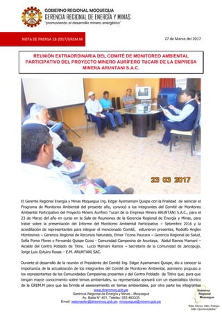 www.diremmoq.gob.pe
Gerencia Regional de Energía y Minas - Moquegua
Av. Balta N° 401, Telefax: 053 463335
Email: webmaster@diremmoq.gob.pe, rmoquegua@minem.gob.pe
GOBIERNO REGIONAL MOQUEGUA
GERENCIA REGIONAL DE ENERGÍA Y MINAS
“promoviendo el desarrollo minero energético”
27 de Marzo del 2017
REUNIÓN EXTRAORDINARIA DEL COMITÉ DE MONITOREO AMBIENTAL
PARTICIPATIVO DEL PROYECTO MINERO AURÍFERO TUCARI DE LA EMPRESA
MINERA ARUNTANI S.A.C.
El Gerente Regional Energía y Minas Moquegua Ing. Edgar Ayamamani Quispe con la finalidad de reiniciar el
Programa de Monitoreo Ambiental del presente año, convocó a los integrantes del Comité de Monitoreo
Ambiental Participativo del Proyecto Minero Aurífero Tucari de la Empresa Minera ARUNTANI S.A.C., para el
23 de Marzo del año en curso en la Sala de Reuniones de la Gerencia Regional de Energía y Minas, para
tratar sobre la presentación del Informe del Monitoreo Ambiental Participativo – Setiembre 2016 y la
acreditación de representantes para integrar el mencionado Comité, estuvieron presentes, Rodolfo Angles
Montesinos – Gerencia Regional de Recursos Naturales, Elmer Ticona Paucara – Gerencia Regional de Salud,
Sofía Poma Flores y Fernando Quispe Ccosi - Comunidad Campesina de Aruntaya, Abdul Ramos Mamani –
Alcalde del Centro Poblado de Titire, Lucio Mamani Ramos – Secretario de la Comunidad de Jancopujo,
Jorge Luis Gytuiro Rosas – E.M. ARUNTANI SAC.
Durante el desarrollo de la reunión el Presidente del Comité Ing. Edgar Ayamamani Quispe, dio a conocer la
importancia de la actualización de los integrantes del Comité de Monitoreo Ambiental, asimismo propuso a
los representantes de las Comunidades Campesinas presentes y del Centro Poblado de Tiitire que, para que
tengan mayor conocimiento sobre temas ambientales, su representada apoyará con un especialista técnico
de la GREM.M para que les brinde el asesoramiento en temas ambientales, por otra parte los integrantes
NOTA DE PRENSA 18-2017/GREM.M
 