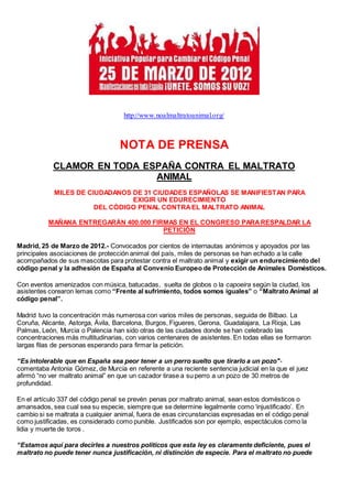 http://www.noalmaltratoanimal.org/
NOTA DE PRENSA
CLAMOR EN TODA ESPAÑA CONTRA EL MALTRATO
ANIMAL
MILES DE CIUDADANOS DE 31 CIUDADES ESPAÑOLAS SE MANIFIESTAN PARA
EXIGIR UN EDURECIMIENTO
DEL CÓDIGO PENAL CONTRAEL MALTRATO ANIMAL
MAÑANA ENTREGARÁN 400.000 FIRMAS EN EL CONGRESO PARARESPALDAR LA
PETICIÓN
Madrid, 25 de Marzo de 2012.- Convocados por cientos de internautas anónimos y apoyados por las
principales asociaciones de protección animal del país, miles de personas se han echado a la calle
acompañados de sus mascotas para protestar contra el maltrato animal y exigir un endurecimiento del
código penal y la adhesión de España al Convenio Europeo de Protección de Animales Domésticos.
Con eventos amenizados con música, batucadas, suelta de globos o la capoeira según la ciudad, los
asistentes corearon lemas como “Frente al sufrimiento, todos somos iguales” o “Maltrato Animal al
código penal”.
Madrid tuvo la concentración más numerosa con varios miles de personas, seguida de Bilbao. La
Coruña, Alicante, Astorga, Ávila, Barcelona, Burgos, Figueres, Gerona, Guadalajara, La Rioja, Las
Palmas, León, Murcia o Palencia han sido otras de las ciudades donde se han celebrado las
concentraciones más multitudinarias, con varios centenares de asistentes. En todas ellas se formaron
largas filas de personas esperando para firmar la petición.
“Es intolerable que en España sea peor tener a un perro suelto que tirarlo a un pozo"-
comentaba Antonia Gómez, de Murcia en referente a una reciente sentencia judicial en la que el juez
afirmó “no ver maltrato animal” en que un cazador tirase a su perro a un pozo de 30 metros de
profundidad.
En el artículo 337 del código penal se prevén penas por maltrato animal, sean estos domésticos o
amansados, sea cual sea su especie, siempre que se determine legalmente como ‘injustificado’. En
cambio si se maltrata a cualquier animal, fuera de esas circunstancias expresadas en el código penal
como justificadas, es considerado como punible. Justificados son por ejemplo, espectáculos como la
lidia y muerte de toros .
“Estamos aquí para decirles a nuestros políticos que esta ley es claramente deficiente, pues el
maltrato no puede tener nunca justificación, ni distinción de especie. Para el maltrato no puede
 