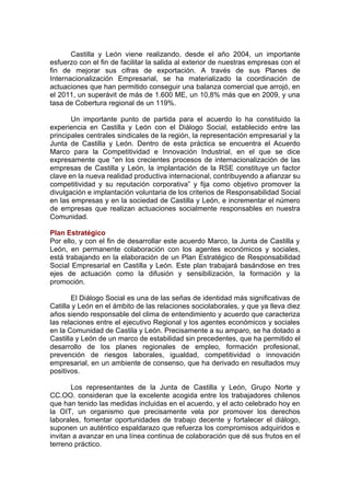 Castilla y León viene realizando, desde el año 2004, un importante
esfuerzo con el fin de facilitar la salida al exterior de nuestras empresas con el
fin de mejorar sus cifras de exportación. A través de sus Planes de
Internacionalización Empresarial, se ha materializado la coordinación de
actuaciones que han permitido conseguir una balanza comercial que arrojó, en
el 2011, un superávit de más de 1.600 ME, un 10,8% más que en 2009, y una
tasa de Cobertura regional de un 119%.

       Un importante punto de partida para el acuerdo lo ha constituido la
experiencia en Castilla y León con el Diálogo Social, establecido entre las
principales centrales sindicales de la región, la representación empresarial y la
Junta de Castilla y León. Dentro de esta práctica se encuentra el Acuerdo
Marco para la Competitividad e Innovación Industrial, en el que se dice
expresamente que “en los crecientes procesos de internacionalización de las
empresas de Castilla y León, la implantación de la RSE constituye un factor
clave en la nueva realidad productiva internacional, contribuyendo a afianzar su
competitividad y su reputación corporativa” y fija como objetivo promover la
divulgación e implantación voluntaria de los criterios de Responsabilidad Social
en las empresas y en la sociedad de Castilla y León, e incrementar el número
de empresas que realizan actuaciones socialmente responsables en nuestra
Comunidad.

Plan Estratégico
Por ello, y con el fin de desarrollar este acuerdo Marco, la Junta de Castilla y
León, en permanente colaboración con los agentes económicos y sociales,
está trabajando en la elaboración de un Plan Estratégico de Responsabilidad
Social Empresarial en Castilla y León. Este plan trabajará basándose en tres
ejes de actuación como la difusión y sensibilización, la formación y la
promoción.

       El Diálogo Social es una de las señas de identidad más significativas de
Catilla y León en el ámbito de las relaciones sociolaborales, y que ya lleva diez
años siendo responsable del clima de entendimiento y acuerdo que caracteriza
las relaciones entre el ejecutivo Regional y los agentes económicos y sociales
en la Comunidad de Castila y León. Precisamente a su amparo, se ha dotado a
Castilla y León de un marco de estabilidad sin precedentes, que ha permitido el
desarrollo de los planes regionales de empleo, formación profesional,
prevención de riesgos laborales, igualdad, competitividad o innovación
empresarial, en un ambiente de consenso, que ha derivado en resultados muy
positivos.

       Los representantes de la Junta de Castilla y León, Grupo Norte y
CC.OO. consideran que la excelente acogida entre los trabajadores chilenos
que han tenido las medidas incluidas en el acuerdo, y el acto celebrado hoy en
la OIT, un organismo que precisamente vela por promover los derechos
laborales, fomentar oportunidades de trabajo decente y fortalecer el diálogo,
suponen un auténtico espaldarazo que refuerza los compromisos adquiridos e
invitan a avanzar en una línea continua de colaboración que dé sus frutos en el
terreno práctico.
 