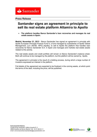 Press Release

Santander signs an agreement in principle to
sell its real estate platform Altamira to Apollo
•

The platform handles Banco Santander’s loan recoveries and manages its real
estate assets in Spain.

Madrid, November 21, 2013 - Banco Santander has signed an agreement in principle with
Apollo European Principal Finance Fund II, a fund managed by subsidiaries of Apollo Global
Management, LLC (NYSE: APO) (Apollo), to sell to Apollo the platform that handles loan
recoveries for Banco Santander S.A. in Spain and manages and markets real estate assets
related to this activity.
The real estate assets and credit portfolio will remain on Banco Santander’s balance sheet.
Both will continue to be managed by the platform, but the platform will be owned by Apollo.
The agreement in principle is the result of a bidding process, during which a large number of
investors expressed an interest in the platform.
Full details of the agreement are expected to be finalized in the coming weeks, at which point
the terms of the deal, including the price, will be published.

Comunicación Externa.
Ciudad Grupo Santander Edificio Arrecife Pl. 2
28660 Boadilla del Monte (Madrid) Telf.: 34 91 289 52 11
email: comunicacionbancosantander@gruposantander.com

 