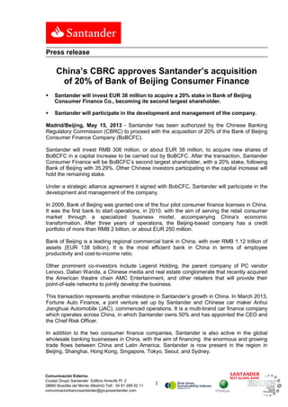 1
Comunicación Externa.
Ciudad Grupo Santander Edificio Arrecife Pl. 2
28660 Boadilla del Monte (Madrid) Telf.: 34 91 289 52 11
comunicacionbancosantander@gruposantander.com
Press release
China’s CBRC approves Santander’s acquisition
of 20% of Bank of Beijing Consumer Finance
 Santander will invest EUR 38 million to acquire a 20% stake in Bank of Beijing
Consumer Finance Co., becoming its second largest shareholder.
 Santander will participate in the development and management of the company.
Madrid/Beijing, May 15, 2013 - Santander has been authorized by the Chinese Banking
Regulatory Commission (CBRC) to proceed with the acquisition of 20% of the Bank of Beijing
Consumer Finance Company (BoBCFC).
Santander will invest RMB 306 million, or about EUR 38 million, to acquire new shares of
BoBCFC in a capital increase to be carried out by BoBCFC. After the transaction, Santander
Consumer Finance will be BoBCFC’s second largest shareholder, with a 20% stake, following
Bank of Beijing with 35.29%. Other Chinese investors participating in the capital increase will
hold the remaining stake.
Under a strategic alliance agreement it signed with BobCFC, Santander will participate in the
development and management of the company.
In 2009, Bank of Beijing was granted one of the four pilot consumer finance licenses in China.
It was the first bank to start operations, in 2010, with the aim of serving the retail consumer
market through a specialized business model, accompanying China’s economic
transformation. After three years of operations, the Beijing-based company has a credit
portfolio of more than RMB 2 billion, or about EUR 250 million.
Bank of Beijing is a leading regional commercial bank in China, with over RMB 1.12 trillion of
assets (EUR 138 billion). It is the most efficient bank in China in terms of employee
productivity and cost-to-income ratio.
Other prominent co-investors include Legend Holding, the parent company of PC vendor
Lenovo, Dalian Wanda, a Chinese media and real estate conglomerate that recently acquired
the American theatre chain AMC Entertainment, and other retailers that will provide their
point-of-sale networks to jointly develop the business.
This transaction represents another milestone in Santander’s growth in China. In March 2013,
Fortune Auto Finance, a joint venture set up by Santander and Chinese car maker Anhui
Jianghuai Automobile (JAC), commenced operations. It is a multi-brand car finance company
which operates across China, in which Santander owns 50% and has appointed the CEO and
the Chief Risk Officer.
In addition to the two consumer finance companies, Santander is also active in the global
wholesale banking businesses in China, with the aim of financing the enormous and growing
trade flows between China and Latin America. Santander is now present in the region in
Beijing, Shanghai, Hong Kong, Singapore, Tokyo, Seoul, and Sydney.
 
