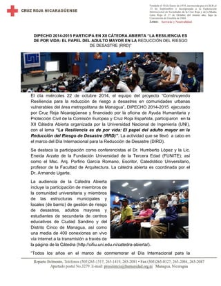 DIPECHO 2014-2015 PARTICIPA EN XII CÁTEDRA ABIERTA “LA RESILIENCIA ES 
DE POR VIDA: EL PAPEL DEL ADULTO MAYOR EN LA REDUCCIÓN DEL RIESGO 
DE DESASTRE (RRD)” 
El día miércoles 22 de octubre 2014, el equipo del proyecto “Construyendo 
Resiliencia para la reducción de riesgo a desastres en comunidades urbanas 
vulnerables del área metropolitana de Managua”, DIPECHO 2014-2015 ejecutado 
por Cruz Roja Nicaragüense y financiado por la oficina de Ayuda Humanitaria y 
Protección Civil de la Comisión Europea y Cruz Roja Española, participaron en la 
XII Cátedra Abierta organizada por la Universidad Nacional de Ingeniería (UNI), 
con el lema “La Resiliencia es de por vida: El papel del adulto mayor en la 
Reducción del Riesgo de Desastre (RRD)”. La actividad que se llevó a cabo en 
el marco del Día Internacional para la Reducción de Desastre (DIRD). 
Se destaca la participación como conferencistas el Dr. Humberto López y la Lic. 
Eneida Arzate de la Fundación Universidad de la Tercera Edad (FUNITE); así 
como el Msc. Arq. Porfirio García Romano, Escritor, Catedrático Universitario, 
profesor de la Facultad de Arquitectura. La cátedra abierta es coordinada por el 
Dr. Armando Ugarte. 
La audiencia de la Cátedra Abierta 
incluye la participación de miembros de 
la comunidad universitaria y miembros 
de las estructuras municipales y 
locales (de barrio) de gestión de riesgo 
de desastres, adultos mayores y 
estudiantes de secundaria de centros 
educativos de Ciudad Sandino y del 
Distrito Cinco de Managua, así como 
una media de 400 conexiones en vivo 
vía internet a la transmisión a través de 
la página de la Cátedra (http://cifiu.uni.edu.ni/catedra-abierta/). 
“Todos los años en el marco de conmemorar el Día Internacional para la 
 