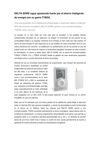 DELTA DORE sigue apostando fuerte por el ahorro inteligente
de energía con su gama TYBOX.

Una buena gestión de la calefacción puede llegar a repercutir hasta un total del
20% del consumo energético DELTA DORE aporta a sus cronotermostatos
TYBOX, como solución.

La energía es un bien cada vez más vital para la sociedad. A los posibles efectos
contaminantes derivados de su obtención, se añaden el incremento de los precios de los
combustibles fósiles y su escasez, haciendo de la energía un bien cada vez más costoso. El
ahorro de esta energía no solo repercute ya en los bolsillos de cada consumidor sino en una
nueva conciencia de consumo. La calefacción es posiblemente uno de los puntos en que se
puede incidir con más fuerza en mejorar el rendimiento energético haciendo de cada inversión
en tecnologías, un ahorro a medio plazo. DELTA DORE, con su gama de cronotermostatos
TYBOX (TYBOX 710 y TYBOX 810-820) facilita la gestión de este rendimiento aportando
tecnología punta y nuevas soluciones al ahorro de energía.

Además de sus ya conocidas características de programación, que incluyen las opciones de
Confort, Economía y Antihelada, su control
programable de ausencia que alcanza hasta
los 365 días, o su excelente sistema de
regulación   proporcional,   DELTA   DORE
suma a sus cronotermostatos de la serie
800 (TYBOX 810 y 820) la posibilidad de
añadir los detectores de apertura TYXAL
que, asociados al cronotermostato, permiten
pasar automáticamente al modo antihelada
si se abre alguna de las aperturas de la
casa equipadas con un Mini COX, lo que puede repercutir en gran manera en un ahorro
energético en caso de urgencia.

Dado que se ha calculado que una buena gestión de la calefacción puede llegar a repercutir
hasta un total del 20% del consumo energético, y siendo los termostatos la parte fundamental
en el ahorro de un sistema, todas las mejoras que DELTA DORE aporta a sus
cronotermostatos TYBOX aumentan grandemente el ahorro energético, repercutiendo esto en
el tiempo de amortización. La misma programación personalizable de la gama, que permite un
programa diario o un programa semanal personalizable día a día, y su facilidad de permitir
pasos de una hora, media hora o incluso un cuarto de hora, ayuda grandemente al usuario a
gestionar de manera eficiente y simple sus necesidades energéticas.
 