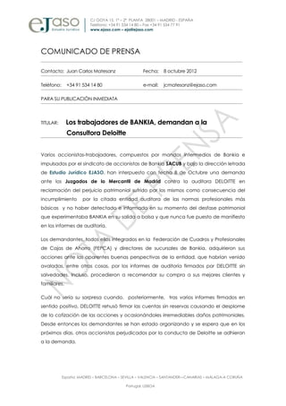 C/ GOYA 15. 1ª – 2ª PLANTA 28001 – MADRID - ESPAÑA
                         Teléfono: +34 91 534 14 80 – Fax +34 91 534 77 91
                         www.ejaso.com – eja@ejaso.com




COMUNICADO DE PRENSA

Contacto: Juan Carlos Matesanz                     Fecha:    8 octubre 2012

Teléfono:     +34 91 534 14 80                     e-mail:   jcmatesanz@ejaso.com

PARA SU PUBLICACIÓN INMEDIATA




TITULAR:      Los trabajadores de BANKIA, demandan a la
              Consultora Deloitte


Varios accionistas-trabajadores, compuestos por mandos intermedios de Bankia e
impulsados por el sindicato de accionistas de Bankia SACUB y bajo la dirección letrada
de Estudio Jurídico EJASO, han interpuesto con fecha 8 de Octubre una demanda
ante los Juzgados de lo Mercantil de Madrid contra la auditora DELOITTE en
reclamación del perjuicio patrimonial sufrido por los mismos como consecuencia del
incumplimiento        por la citada entidad auditora de las normas profesionales más
básicas y no haber detectado e informado en su momento del desfase patrimonial
que experimentaba BANKIA en su salida a bolsa y que nunca fue puesto de manifiesto
en los informes de auditoría.

Los demandantes, todos ellos integrados en la Federación de Cuadros y Profesionales
de Cajas de Ahorro (FEPCA) y directores de sucursales de Bankia, adquirieron sus
acciones ante las aparentes buenas perspectivas de la entidad, que habrían venido
avaladas, entre otras cosas, por los informes de auditoría firmados por DELOITTE sin
salvedades. Incluso, procedieron a recomendar su compra a sus mejores clientes y
familiares.

Cuál no sería su sorpresa cuando, posteriormente, tras varios informes firmados en
sentido positivo, DELOITTE rehusó firmar las cuentas sin reservas causando el desplome
de la cotización de las acciones y ocasionándoles irremediables daños patrimoniales.
Desde entonces los demandantes se han estado organizando y se espera que en los
próximos días, otros accionistas perjudicados por la conducta de Deloitte se adhieran
a la demanda.




            España: MADRID – BARCELONA – SEVILLA – VALENCIA – SANTANDER––CANARIAS – MÁLAGA-A CORUÑA

                                          Portugal: LISBOA
 