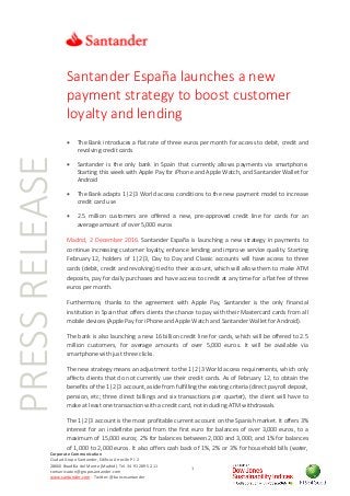PRESSRELEASE
Corporate Communication
Ciudad Grupo Santander, Edificio Arrecife Pl. 2
28660 Boadilla del Monte (Madrid). Tel. 34 91 289 52 11
comunicacion@gruposantander.com
www.santander.com - Twitter: @bancosantander
1
Santander España launches a new
payment strategy to boost customer
loyalty and lending
• The Bank introduces a flat rate of three euros per month for access to debit, credit and
revolving credit cards
• Santander is the only bank in Spain that currently allows payments via smartphone.
Starting this week with Apple Pay for iPhone and Apple Watch, and Santander Wallet for
Android
• The Bank adapts 1|2|3 World access conditions to the new payment model to increase
credit card use
• 2.5 million customers are offered a new, pre-approved credit line for cards for an
average amount of over 5,000 euros
Madrid, 2 December 2016. Santander España is launching a new strategy in payments to
continue increasing customer loyalty, enhance lending and improve service quality. Starting
February 12, holders of 1|2|3, Day to Day and Classic accounts will have access to three
cards (debit, credit and revolving) tied to their account, which will allow them to make ATM
deposits, pay for daily purchases and have access to credit at any time for a flat fee of three
euros per month.
Furthermore, thanks to the agreement with Apple Pay, Santander is the only financial
institution in Spain that offers clients the chance to pay with their Mastercard cards from all
mobile devices (Apple Pay for iPhone and Apple Watch and Santander Wallet for Android).
The bank is also launching a new 16 billion credit line for cards, which will be offered to 2.5
million customers, for average amounts of over 5,000 euros. It will be available via
smartphone with just three clicks.
The new strategy means an adjustment to the 1|2|3 World access requirements, which only
affects clients that do not currently use their credit cards. As of February 12, to obtain the
benefits of the 1|2|3 account, aside from fulfilling the existing criteria (direct payroll deposit,
pension, etc; three direct billings and six transactions per quarter), the client will have to
make at least one transaction with a credit card, not including ATM withdrawals.
The 1|2|3 account is the most profitable current account on the Spanish market. It offers 3%
interest for an indefinite period from the first euro for balances of over 3,000 euros, to a
maximum of 15,000 euros; 2% for balances between 2,000 and 3,000; and 1% for balances
of 1,000 to 2,000 euros. It also offers cash back of 1%, 2% or 3% for household bills (water,
 