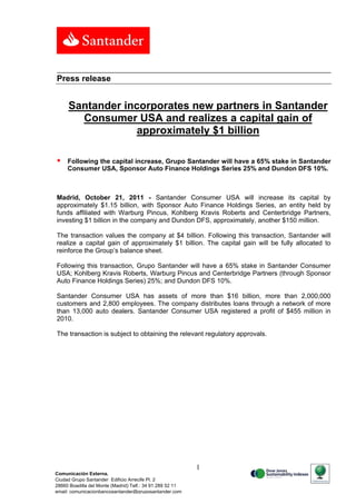 Press release


     Santander incorporates new partners in Santander
       Consumer USA and realizes a capital gain of
                  approximately $1 billion

    Following the capital increase, Grupo Santander will have a 65% stake in Santander
     Consumer USA, Sponsor Auto Finance Holdings Series 25% and Dundon DFS 10%.



Madrid, October 21, 2011 - Santander Consumer USA will increase its capital by
approximately $1.15 billion, with Sponsor Auto Finance Holdings Series, an entity held by
funds affiliated with Warburg Pincus, Kohlberg Kravis Roberts and Centerbridge Partners,
investing $1 billion in the company and Dundon DFS, approximately, another $150 million.

The transaction values the company at $4 billion. Following this transaction, Santander will
realize a capital gain of approximately $1 billion. The capital gain will be fully allocated to
reinforce the Group’s balance sheet.

Following this transaction, Grupo Santander will have a 65% stake in Santander Consumer
USA; Kohlberg Kravis Roberts, Warburg Pincus and Centerbridge Partners (through Sponsor
Auto Finance Holdings Series) 25%; and Dundon DFS 10%.

Santander Consumer USA has assets of more than $16 billion, more than 2,000,000
customers and 2,800 employees. The company distributes loans through a network of more
than 13,000 auto dealers. Santander Consumer USA registered a profit of $455 million in
2010.

The transaction is subject to obtaining the relevant regulatory approvals.




                                                           1
Comunicación Externa.
Ciudad Grupo Santander Edificio Arrecife Pl. 2
28660 Boadilla del Monte (Madrid) Telf.: 34 91 289 52 11
email: comunicacionbancosantander@gruposantander.com
 