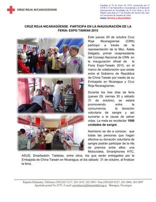 Fundada el 10 de Enero de 1934, reconocida por el
CICR el 13 de Septiembre e incorporada a la Federación
Internacional de Sociedades de la Cruz Roja y de la
Media Luna Roja el 17 de Octubre del mismo año, bajo
la Convención de Ginebra de 1864.
Lema: Servicio y Neutralidad
CRUZ ROJA NICARAGÜENSE PARTICIPA EN LA INAUGURACIÓN DE LA
FERIA- EXPO TAIWAN 2015
Este jueves 29 de octubre Cruz
Roja Nicaragüense (CRN)
participo a través de la
representación de la Msc. Adela
Delgado, primer vicepresidente
del Consejo Nacional de CRN en
la inauguración oficial de la
Feria Expo-Taiwán 2015, en el
marco de colaboración que existe
entre el Gobierno de República
de China Taiwán por medio de su
Embajada en Nicaragua y Cruz
Roja Nicaragüense.
Durante los tres días de feria
(jueves 29, viernes 30 y sábado
31 de octubre), se estará
promoviendo entre la
concurrencia, la donación
voluntaria de sangre y así
sumarse a la causa de salvar
vidas. La meta es recolectar 1000
unidades de sangre.
Asimismo se dio a conocer, que
todas las personas que hagan
efectiva su donación voluntaria de
sangre podrán participar de la rifa
de premios entre ellos: una
Motocicleta, Smartphones HTC,
ASUS; Smartwatch; Tabletas, entre otros, los que serán entregados por la
Embajada de China Taiwán en Nicaragua; el día sábado 31 de octubre, al finalizar
la feria.
 