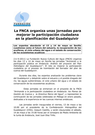 La FNCA organiza unas jornadas para
 mejorar la participación ciudadana
 en la planificación del Guadalquivir

Los expertos abordarán el 13 y 14 de mayo en Sevilla
cuestiones como el futuro del estuario, la recuperación de los
acuíferos, el ciclo urbano del agua o el estado de conservación
de los ecosistemas acuáticos


(11-5-2011) La Fundación Nueva Cultura del Agua (FNCA) organiza
los días 13 y 14 de mayo en Sevilla las jornadas “Animando a la
participación pública en Andalucía. Análisis del proyecto del Plan
Hidrológico del Guadalquivir”. El reto es mejorar la participación
ciudadana en el proceso de tramitación del borrador del plan de
cuenca del Guadalquivir.

       Durante dos días, los expertos analizarán los problemas clave
del Guadalquivir y debatirán sobre el estuario y el posible dragado del
río; las aguas subterráneas; el ciclo urbano del agua y el estado de
conservación de los ecosistemas acuáticos.

          Estas jornadas se enmarcan en el proyecto de la FNCA
"Animando a la participación ciudadana en Andalucía: los Planes de
Gestión de Cuenca y la Directiva Marco del Agua", y representan la
continuación de las jornadas celebradas en Málaga en enero pasado,
dedicadas a la experiencia en las cuencas internas andaluzas.

      Las jornadas serán inauguradas el viernes, 13 de mayo a las
10.00 por el presidente de la Confederación Hidrográfica del
Guadalquivir (CHG), Joaquín Castillo, y serán clausuradas el sábado,
14 de mayo a las 14.00 horas por el consejero de Medio Ambiente de
la Junta de Andalucía, José Juan Díaz Trillo.
 