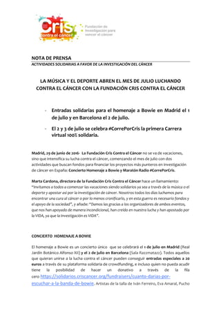 NOTA DE PRENSA
ACTIVIDADES SOLIDARIAS A FAVOR DE LA INVESTIGACIÓN DEL CÁNCER
LA MÚSICA Y EL DEPORTE ABREN EL MES DE JULIO LUCHANDO
CONTRA EL CÁNCER CON LA FUNDACIÓN CRIS CONTRA EL CÁNCER
- Entradas solidarias para el homenaje a Bowie en Madrid el 1
de julio y en Barcelona el 2 de julio.
- El 2 y 3 de julio se celebra #CorrePorCris la primera Carrera
virtual 100% solidaria.
Madrid, 29 de junio de 2016- La Fundación Cris Contra el Cáncer no se va de vacaciones,
sino que intensifica su lucha contra el cáncer, comenzando el mes de julio con dos
actividades que buscan fondos para financiar los proyectos más punteros en investigación
de cáncer en España: Concierto Homenaje a Bowie y Maratón Radio #CorrePorCris.
Marta Cardona, directora de la Fundación Cris Contra el Cáncer hace un llamamiento:
“Invitamos a todos a comenzar las vacaciones siendo solidarios ya sea a través de la música o el
deporte y apostar así por la investigación de cáncer. Nosotros todos los días luchamos para
encontrar una cura al cáncer o por lo menos cronificarlo, y en esta guerra es necesario fondos y
el apoyo de la sociedad”, y añade: “Damos las gracias a los organizadores de ambos eventos,
que nos han apoyado de manera incondicional, han creído en nuestra lucha y han apostado por
la VIDA, ya que la Investigación es VIDA”.
CONCIERTO HOMENAJE A BOWIE
El homenaje a Bowie es un concierto único que se celebrará el 1 de julio en Madrid (Real
Jardín Botánico Alfonso XII) y el 2 de julio en Barcelona (Sala Razzmatazz). Todos aquellos
que quieran unirse a la lucha contra el cáncer pueden conseguir entradas especiales a 20
euros a través de su plataforma solidaria de crowdfunding, e incluso quien no pueda acudir
tiene la posibilidad de hacer un donativo a través de la fila
cero https://solidarios.criscancer.org/fundraisers/cuanto-darias-por-
escuchar-a-la-banda-de-bowie. Artistas de la talla de Iván Ferreiro, Eva Amaral, Pucho
 