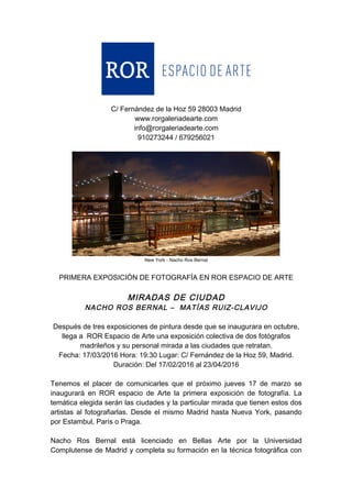  
	
  
C/ Fernández de la Hoz 59 28003 Madrid
www.rorgaleriadearte.com
info@rorgaleriadearte.com
910273244 / 679256021
New York - Nacho Ros Bernal
PRIMERA EXPOSICIÓN DE FOTOGRAFÍA EN ROR ESPACIO DE ARTE
MIRADAS DE CIUDAD
NACHO ROS BERNAL – MATÍAS RUIZ-CLAVIJO
Después de tres exposiciones de pintura desde que se inaugurara en octubre,
llega a ROR Espacio de Arte una exposición colectiva de dos fotógrafos
madrileños y su personal mirada a las ciudades que retratan.
Fecha: 17/03/2016 Hora: 19:30 Lugar: C/ Fernández de la Hoz 59, Madrid.
Duración: Del 17/02/2016 al 23/04/2016
Tenemos el placer de comunicarles que el próximo jueves 17 de marzo se
inaugurará en ROR espacio de Arte la primera exposición de fotografía. La
temática elegida serán las ciudades y la particular mirada que tienen estos dos
artistas al fotografiarlas. Desde el mismo Madrid hasta Nueva York, pasando
por Estambul, París o Praga.
Nacho Ros Bernal está licenciado en Bellas Arte por la Universidad
Complutense de Madrid y completa su formación en la técnica fotográfica con
 