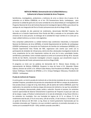 NOTA DE PRENSA: Demostración de la Calidad Molinera y
                    Culinaria de la Nueva Variedad de Arroz Tinajones

Semilleristas, investigadores, productores y molineros de arroz se dieron cita el jueves 13 de
setiembre en el Molino COMOLSA, en el km 778 Panamericana Norte, Lambayeque, para
presenciar la calidad de grano de una nueva variedad de arroz desarrollada por investigadores del
Programa Nacional de Arroz del Instituto Nacional de Investigación Agraria (INIA) y para discutir las
ventajas de una integración del Perú al Fondo Latinoamericano de Arroz Riego (FLAR).

La nueva variedad, de alto potencial de rendimiento, denominada INIA-508 Tinajones, fue
obtenida en la Estación Experimental Vista Florida del INIA y evaluada en los principales valles
arroceros de la costa peruana. Se distingue de la variedad de mayor siembra en la costa por su
mejor calidad molinera y su menor ciclo vegetativo.

Para comprobar públicamente su calidad molinera bajo condiciones industriales, la Asociación
Nacional de Molineros de Arroz (APEMA), el Comité Departamental de Semillas de Lambayeque
(CODESE-Lambayeque), la Asociación de Productores de Semillas de Lambayeque (APROSEL) y la
Estación Experimental Vista Florida del INIA, organizaron este evento que contó con la
participación de alrededor de 110 personas, dentro de ellas a destacados investigadores locales de
arroz, propietarios de los más importantes molinos de arroz de la zona, autoridades locales,
semilleristas y periodistas. Como invitado especial se contó con la presencia del Ing. M.Sc. Gonzalo
Zorrilla de San Martín, reconocido investigador arrocero uruguayo, que actualmente ocupa la
Dirección Ejecutiva del Fondo Latinoamericano de Arroz Riego (FLAR).

El programa se inició con las palabras de bienvenida del Sr. Marcos Gasco Arrobas, en
representación de Molinos COMOLSA. Ocuparon la mesa de honor el Dr. Alexander Chávez
Cabrera, Director de la EEVF, el Sr. William Cubas Relaiza, Past-Presidente de APEMA, el Ing. Oscar
Salazar Chafloque, Presidente de APROSEL y el Sr. Enrique Rodríguez Villanueva, Presidente del
CODESE – Lambayeque.

Prueba de molinería de Tinajones
A continuación, se inició la prueba de molinería de un lote de dos toneladas de arroz cáscara de la
variedad Tinajones, procedente de parcelas de comprobación del INIA en campos de productores.
Esta prueba estuvo a cargo de la Ing. Katia Bravo, jefe de planta del molino COMOLSA, quien fue
explicando a los presentes las diversas etapas del proceso de molinería a las que fue sometido el
arroz: pre-limpieza, descascarado, pilado, pulido y selección. Durante el proceso, los asistentes
tuvieron oportunidad de observar directamente la apariencia de Tinajones al pasar por cada una
de las etapas. Luego, al finalizar la demostración en la sala de embolsado, la Ing. Bravo informó a
los asistentes los resultados. Con una humedad de ingreso de 15 %, se obtuvo 71 % de
rendimiento total de pila, 57 % en arroz extra, 12% de arrocillo, 1 % de rechazo y 1 % de ñelén, con
un grado de blancura de 38.5 Kett. La Ing. Bravo se mostró gratamente impresionada por los
resultados alcanzados por Tinajones a los que consideró superiores al promedio alcanzado en su
molino con la variedad IR 43 (54 – 55%), también conocida como NIR-1.
 