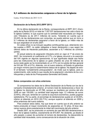 9,1 millones de declarantes asignaron a favor de la Iglesia
Lunes, 18 de Febrero de 2013 11:31
Declaración de la Renta 2012 (IRPF 2011)
En la última declaración de la Renta, correspondiente al IRPF 2011 (Cam-
paña de la Renta 2012) un total de 7.357.037 declaraciones han sido a favor de
la Iglesia Católica, lo que supone que la cantidad total recaudada por Asigna-
ción Tributaria es de 247,1 millones de euros. Teniendo en cuenta que el
23,24% de las declaraciones son conjuntas, se puede estimar que en torno a
9,1 millones de declarantes asignaron a favor de la Iglesia, un millón más de
los que asignaban en el año 2007.
En estas cifras no se incluyen aquellos contribuyentes que, obteniendo ren-
tas sujetas a IRPF, no están obligados a hacer declaración y que según los
últimos datos de Hacienda publicados, ascienden a 6,7 millones de contribu-
yentes.
El actual sistema de asignación tributaria entró en vigor el 1º de enero de
2007. Se incrementó el coeficiente al 0,7% y la Iglesia renunció a la exención
del IVA vigente en algunas operaciones, lo que significaba desde esa fecha
para las instituciones de la Iglesia un gasto añadido de unos 30 millones de
euros (este gasto se ha incrementado en un 31% con la subida del tipo general
de IVA del 16% al 21%). Además, con el nuevo sistema, el Estado no garantiza
ya ningún mínimo para el sostenimiento básico de la Iglesia. Ha dejado de exis-
tir el llamado “complemento presupuestario”, de modo que la Iglesia, para su
sostenimiento, sólo recibe lo que resulta de la asignación voluntaria de los con-
tribuyentes y nada de los Presupuestos Generales del Estado.
Datos comparados con años anteriores
Si comparamos los datos de la última Declaración de la Renta con los de la
campaña inmediatamente anterior, el número total de declaraciones a favor de
la Iglesia ha disminuido en 97.786, aunque se mantiene por encima del año
2009 en casi 100.000. La cantidad total asignada baja 1,2 millones de euros
(0,49%), cifra que, teniendo en cuenta la coyuntura económica, puede juzgarse
satisfactoria. Por su parte, el porcentaje de declaraciones queda en el 34,83%,
inferior al obtenido en 2010 (35,71%), aunque superior al obtenido en 2009 y
años anteriores del nuevo sistema.
Para analizar estos datos, hay que tener en cuenta que el año anterior se
había producido el mayor incremento de asignantes en 10 años. El leve des-
censo supone ahora exactamente la mitad del crecimiento del año anterior.
Desde 2007, se ha producido un aumento de casi 900.000 declaraciones a
favor de la Iglesia Católica, exactamente de 873.857. No obstante, ya desde el
año pasado, a pesar de aumentar el número de declarantes, ha descendido la
cantidad total recaudada, como consecuencia de la situación de crisis.
 