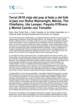 Ramos Marín, s/n / 29012 Málaga / Tfno. 952 22 41 09
Prensa: amsanchez@teatrocervantes.es
NOTA DE PRENSA
11 de marzo de 2019 │ Málaga
Terral 2019 viaja del pop al fado y del folk
al jazz con Rufus Wainwright, Mariza, The
Chieftains, Ute Lemper, Paquito D’Rivera
y Michel Camilo con Tomatito
Kroke, Zenet, Richard Bona y Yamato completan las diez fechas programadas por el
Festival de Verano del Teatro Cervantes entre el 22 de junio y el 7 de agosto
Terral 2019 viaja del pop independiente a la vanguardia del fado y del folk con solera al jazz con
matices latinos y flamencos. Rufus Wainwright, Mariza, The Chieftains, Ute Lemper, Paquito
D’Rivera y Michel Camilo con Tomatito componen la columna vertebral del próximo Festival de
Verano del Cervantes, una nueva apuesta por la combinación de raíz y modernidad en el for-
mato a la vez íntimo, cercano y cálido de un teatro a la italiana. Terral ha programado entre el
22 de junio y el 7 de agosto diez conciertos de primeras figuras en los que se recogen músicas
de cuatro continentes que funden contemporaneidad con tradición. Grupos y solistas bien co-
nocidos en las tablas del Teatro Cervantes como los polacos Kroke, el malagueño Zenet o el
camerunés Richard Bona regresarán a Málaga el próximo verano, y tanto Terral como la Tem-
porada 18-19 se cerrarán con la explosión percusiva de los japoneses Yamato.
La concejala de Cultura, Gemma del Corral, y el director-gerente del Teatro Cervantes, Juan
Antonio Vigar, han presentado esta mañana el cartel de esta nueva invocación a los sentidos y
las emociones a través de artistas procedentes de Estados Unidos y Canadá, Portugal, Irlanda,
Alemania, Cuba, República Dominicana, España, Polonia, Camerún y Japón. Esta combinación
entre propuestas populares y a la par selectas está al acceso de todos los bolsillos: hay
entradas desde 11 euros e importantes descuentos progresivos: un 15 % si se compran
entradas para 3 conciertos, un 20 % para 4 y un 25 % si se adquieren para cinco o más del
programa de Terral, exceptuando el de Zenet y las localidades de Paraíso. Las entradas salen
a la venta mañana martes en los puntos habituales de los teatros municipales de Málaga. La
Obra Social “la Caixa” colabora en esta edición del festival veraniego del Teatro Cervantes.
La fadista Mariza, una de las más aplaudidas y ‘exportadas’ intérpretes portuguesas, es el per-
fecto ejemplo de la nueva dimensión de Terral: una artista con fuerte personalidad y vibrante
voz, que recupera la tradición y la sabe actualizar. Mariza llegará a Málaga el sábado 22 de
junio para abrir el festival con su nuevo y homónimo disco, el séptimo de su carrera, y con un
importante galardón bajo el brazo. El pasado mes de noviembre recibió el Premio Luso-Español
de Arte y Cultura, que conceden cada dos años, desde 2006, los ministerios de Cultura de los
dos países ibéricos. La siguiente cita viene de Polonia: Kroke volverán a derramar en el Teatro
Cervantes su arrebatador klezmer contagiado por música étnica y sonidos de Oriente y combi-
nado con jazz y retazos contemporáneos de su propia autoría. El trío formado por Tomasz Ku-
kurba al violín, Jerzy Bawol en el acordeón y Tomasz Lato al contrabajo, cuya anterior actua-
ción en Málaga data del Festival Internacional de Jazz de 2013, tocará el miércoles 26 de junio.
No en vano The Chieftains son Embajadores Musicales de Irlanda. El grupo dublinés, piedra
filosofal de la música celta contemporánea y uno de los principales responsables de su expan-
sión mundial, lleva en activo desde 1963, más de cinco décadas en las que cuentan con cola-
 