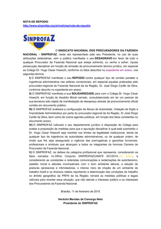 NOTA DE REPÚDIO
http://www.sinprofaz.org.br/noticias/nota-de-repudio
O SINDICATO NACIONAL DOS PROCURADORES DA FAZENDA
NACIONAL - SINPROFAZ, neste ato representado pelo seu Presidente, no uso de suas
atribuições estatutárias, vem a público manifestar o seu DESAGRAVO em favor de todo e
qualquer Procurador da Fazenda Nacional que esteja sofrendo, ou venha a sofrer, injusta
persecução disciplinar em função de emissão de pronunciamento técnico jurídico, em especial
ao Colega Dr. Hugo Cesar Hoeschl, conforme os fatos descritos no expediente em anexo, nos
seguintes termos:
I) O SINPROFAZ manifesta o seu REPÚDIO contra qualquer tipo de contato paralelo e
ingerência administrativa nas esferas correicionais, em especial aquelas praticadas pelo
procurador-regional da Fazenda Nacional da 4a Região, Sr. José Diogo Cyrillo da Silva,
conforme descrito no expediente em anexo;
II) O SINPROFAZ manifesta a sua SOLIDARIEDADE para com o Colega Dr. Hugo Cesar
Hoeschl, em função do Assédio Moral narrado, consubstanciado em ter um parecer de
sua lavratura sido objeto de manifestação de desapreço através de pronunciamento oficial
contido em documento público;
III) O SINPROFAZ analisará a configuração de Abuso de Autoridade, Violação de Sigilo e
Improbidade Administrativa por parte do procurador-regional da 4a Região, Sr José Diogo
Cyrillo da Silva, bem como de outros agentes públicos, em função dos fatos constantes no
documento anexo;
IV) O SINPROFAZ colocará o seu departamento jurídico à disposição do Colega para
avaliar a proposição de medidas para que a apuração disciplinar à qual está submetido o
Dr. Hugo Cesar Hoeschl seja mantida nos limites da legalidade institucional, isenta de
qualquer tipo de ingerência de autoridades administrativas, ou de qualquer ordem, de
modo que lhe seja assegurada a vigência das prerrogativas e garantias funcionais,
profissionais e sindicais que alcançam a todos os integrantes da honrosa Carreira de
Procurador da Fazenda Nacional.
V) O SINPROFAZ, na defesa da categoria profissional que representa, considerando os
fatos narrados no Ofício Conjunto SINPROFAZ/UNAFE 001/2014, em anexo, e
considerando as constantes e reiteradas comunicações e reclamações de autoritarismo,
assédio moral e atitudes incompatíveis com o bom ambiente laboral, a adoção de
posturas opressoras e intimidadoras, o intenso risco de criação de um ambiente de
trabalho hostil e os diversos relatos reportando a deterioração das condições de trabalho
no âmbito geográfico da PRFN da 4a Região, tomará as medidas políticas e legais
cabíveis para reverter essa situação, que não atende o interesse público e os interesses
dos Procuradores da Fazenda Nacional.
Brasília, 11 de fevereiro de 2015
Heráclio Mendes de Camargo Neto
Presidente do SINPROFAZ
 