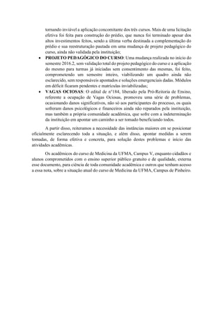 tornando inviável a aplicação concomitante dos três cursos. Mais de uma licitação
efetiva foi feita para construção do prédio, que nunca foi terminado apesar dos
altos investimentos feitos, sendo a última verba destinada a complementação do
prédio e sua reestruturação pautada em uma mudança de projeto pedagógico do
curso, ainda não validada pela instituição;
• PROJETO PEDAGÓGICO DO CURSO: Uma mudança realizada no início do
semestre 2016.2, sem validação total do projeto pedagógico do curso e a aplicação
do mesmo para turmas já iniciadas sem consentimento das mesmas, foi feito,
comprometendo um semestre inteiro, viabilizando um quadro ainda não
esclarecido, sem responsáveis apontados e soluções emergenciais dadas. Módulos
em déficit ficaram pendentes e matrículas inviabilizadas;
• VAGAS OCIOSAS: O edital de n°184, liberado pela Pró-Reitoria de Ensino,
referente a ocupação de Vagas Ociosas, promoveu uma série de problemas,
ocasionando danos significativos, não só aos participantes do processo, os quais
sofreram danos psicológicos e financeiros ainda não reparados pela instituição,
mas também a própria comunidade acadêmica, que sofre com a indeterminação
da instituição em apontar um caminho a ser tomado beneficiando todos.
A partir disso, reiteramos a necessidade das instâncias maiores em se posicionar
oficialmente esclarecendo toda a situação, e além disso, apontar medidas a serem
tomadas, de forma efetiva e concreta, para solução destes problemas e início das
atividades acadêmicas.
Os acadêmicos do curso de Medicina da UFMA, Campus V, enquanto cidadãos e
alunos comprometidos com o ensino superior público gratuito e de qualidade, externa
esse documento, para ciência de toda comunidade acadêmica e outros que tenham acesso
a essa nota, sobre a situação atual do curso de Medicina da UFMA, Campus de Pinheiro.
 