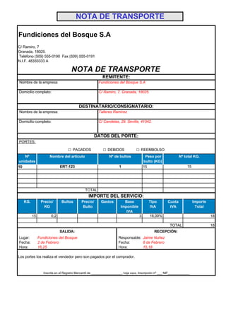 NOTA DE TRANSPORTE

Fundiciones del Bosque S.A
C/ Ramiro, 7
Granada, 18025.
Teléfono (509) 555-0190 Fax (509) 555-0191
N.I.F. 48333333 A

                                    NOTA DE TRANSPORTE
                                                          REMITENTE:
Nombre de la empresa:                                  Fundiciones del Bosque S.A

Domicilio completo:                                    C/ Ramiro, 7. Granada, 18025.


                                         DESTINATARIO/CONSIGNATARIO:
Nombre de la empresa:                                  Talleres Ramírez

Domicilio completo:                                    C/ Candelas, 29. Sevilla, 41042.


                                                     DATOS DEL PORTE:
PORTES:

                                  □ PAGADOS               □ DEBIDOS               □ REEMBOLSO
   Nº                Nombre del artículo                       Nº de bultos              Peso por               Nº total KG.
unidades                                                                                bulto (KG)
10                          ERT-123                                   1                 15                            15




                                              TOTAL
                                                IMPORTE DEL SERVICIO:
   KG.         Precio/       Bultos        Precio/       Gastos          Base              Tipo         Cuota              Importe
                 KG                         Bulto                      Imponible           IVA           IVA                Total
                                                                          IVA
         15           0,2                                                           3      16,00%                                    18

                                                                                                         TOTAL                       18
                            SALIDA:                                                            RECEPCIÓN:
Lugar:        Fundiciones del Bosque                                 Responsable: Jaime Nuñez
Fecha:        2 de Febrero                                           Fecha:       8 de Febrero
Hora:         16,25                                                  Hora:        15,18

Los portes los realiza el vendedor pero son pagados por el comprador.



                 Inscrita en el Registro Mercantil de __________________, hoja xxxx, Inscripción nº ___ NIF_____________
 