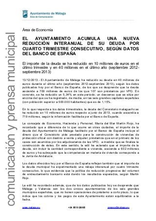 comunicación y prensa municipal

Área de Economía

EL
AYUNTAMIENTO
ACUMULA
UNA
NUEVA
REDUCCIÓN INTERANUAL DE SU DEUDA POR
CUARTO TRIMESTRE CONSECUTIVO, SEGÚN DATOS
DEL BANCO DE ESPAÑA
El importe de la deuda se ha reducido en 10 millones de euros en el
último trimestre y en 40 millones en el último año (septiembre 2012septiembre 2013)
13/12/2013.- El Ayuntamiento de Málaga ha reducido su deuda en 40 millones de
euros durante el último año (septiembre 2012-septiembre 2013), según los datos
publicados hoy por el Banco de España, de los que se desprende que la deuda
asciende a 709 millones de euros de los que 107 son préstamos por VPO. En
concreto, se ha reducido un 5,34% en este periodo; un descenso que se sitúa por
encima del que se ha registrado, de media, en las seis grandes capitales españolas
(con población superior a 500.000 habitantes) que es de 1,15%.
En lo que respecta a los datos trimestrales, la deuda del Consistorio malagueño se
ha reducido en 10 millones de euros respecto a junio de 2013, cuando ascendía a
719 millones, según la información facilitada por el Banco de España.
La concejala de Economía, Hacienda y Personal, María del Mar Martín Rojo, ha
recordado que a diferencia de lo que ocurre en otras ciudades, el importe de la
deuda del Ayuntamiento de Málaga facilitado por el Banco de España incluye el
dinero que el Consistorio pide prestado para la construcción de viviendas de
protección oficial con destino a venta y alquiler; préstamos que en el primero de los
casos son asumidos por los adjudicatarios de las VPO, a medida que se finaliza la
construcción de éstas. En este sentido, la edil ha aclarado que el importe de la
deuda, sin incluir la cantidad correspondiente a vivienda, asciende a 602 millones
de euros y ha subrayado que la competencia en materia de vivienda corresponde a
la Junta de Andalucía.
Los datos ofrecidos hoy por el Banco de España reflejan también que el importe de
la deuda municipal ha experimentado una rebaja interanual por cuatro trimestre
consecutivo, lo que evidencia que la política de reducción progresiva del volumen
de endeudamiento bancario está dando los resultados esperados, según Martín
Rojo.
La edil ha recordado además, que de los datos publicados hoy se desprende que
Málaga y Valencia son los dos únicos ayuntamientos de los seis grandes
municipios españoles, que no tienen operaciones de préstamo a corto plazo, lo que
indica que los cobros y los pagos de este Ayuntamiento están equilibrados a la
fecha.
www.malaga.eu

+34 9519 26005

prensa@malaga.eu

 