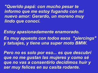 "Querido papá: con mucho pesar te informo que me estoy fugando con mi nuevo amor: Gerardo, un moreno muy lindo que conocí.  Pero no es solo por eso... es que descubrí que no me gustan las mujeres y como sé que no vas a consentirlo decidimos huir y ser muy felices en su casita rodante. Estoy apasionadamente enamorado. Es muy apuesto con todos esos  "piercings" y tatuajes, y tiene una super moto BMW. 